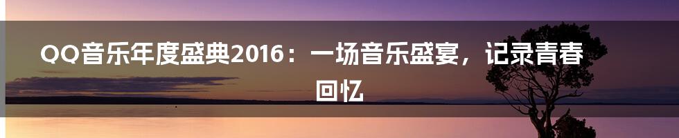 QQ音乐年度盛典2016：一场音乐盛宴，记录青春回忆