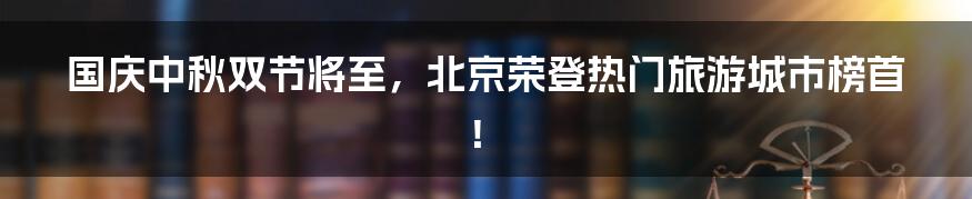 国庆中秋双节将至,北京荣登热门旅游城市榜首!