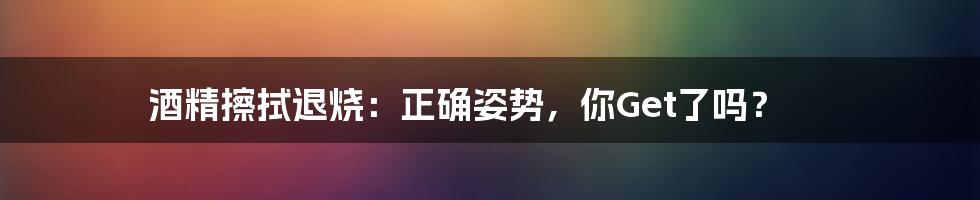 酒精擦拭退烧：正确姿势，你Get了吗？