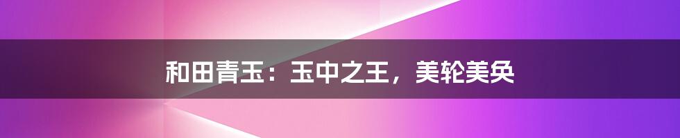 和田青玉：玉中之王，美轮美奂