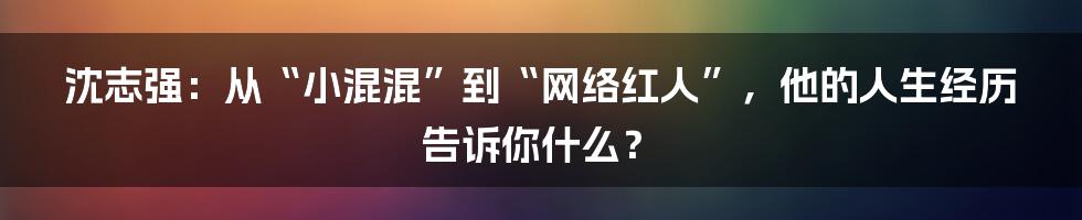 沈志强:从“小混混”到“网络红人”,他的人生经历告诉你什么?