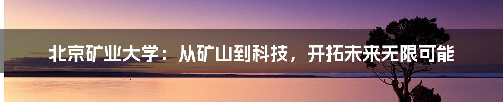 北京矿业大学:从矿山到科技,开拓未来无限可能