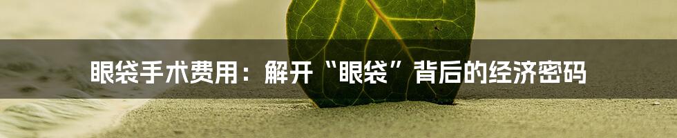 眼袋手术费用:解开“眼袋”背后的经济密码
