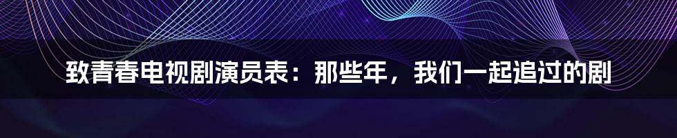 致青春电视剧演员表:那些年,我们一起追过的剧