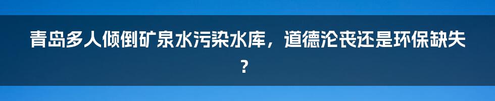 青岛多人倾倒矿泉水污染水库,道德沦丧还是环保缺失?