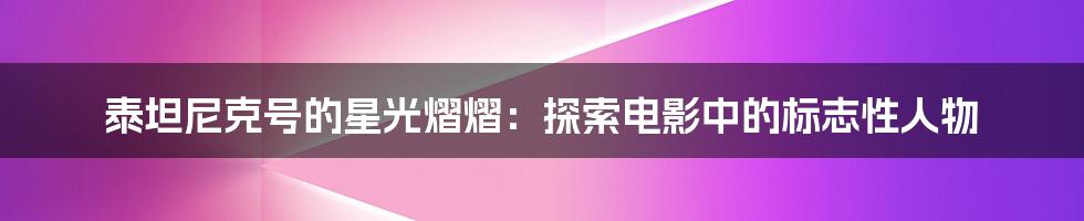 泰坦尼克号的星光熠熠:探索电影中的标志性人物