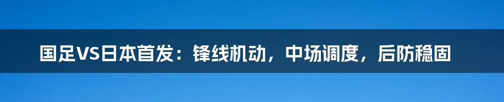 国足VS日本首发：锋线机动，中场调度，后防稳固