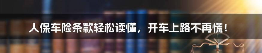 人保车险条款轻松读懂，开车上路不再慌！