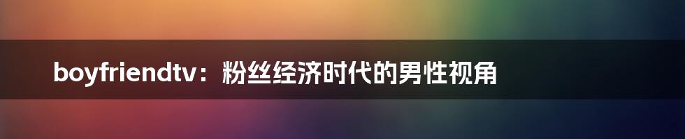 boyfriendtv：粉丝经济时代的男性视角