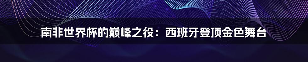 南非世界杯的巅峰之役:西班牙登顶金色舞台