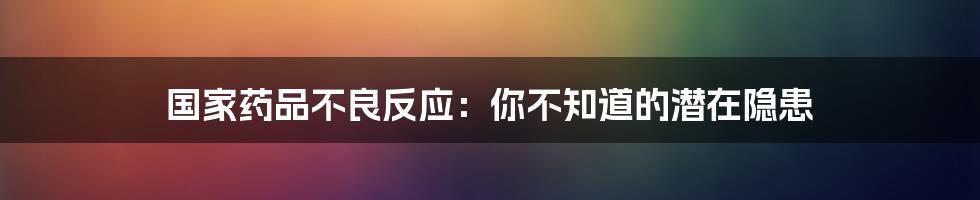 国家药品不良反应:你不知道的潜在隐患