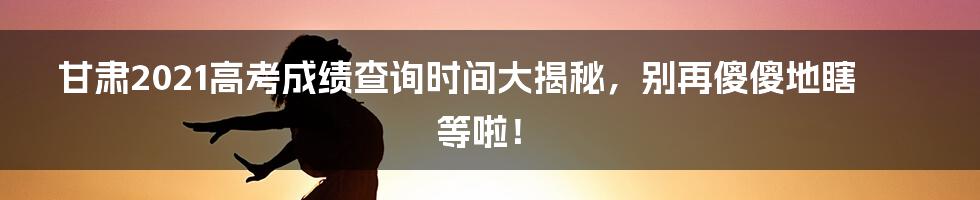 甘肃2021高考成绩查询时间大揭秘,别再傻傻地瞎等啦!