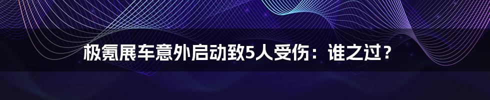 极氪展车意外启动致5人受伤：谁之过？