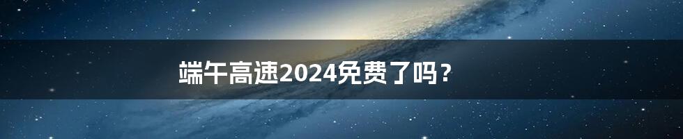 端午高速2024免费了吗？