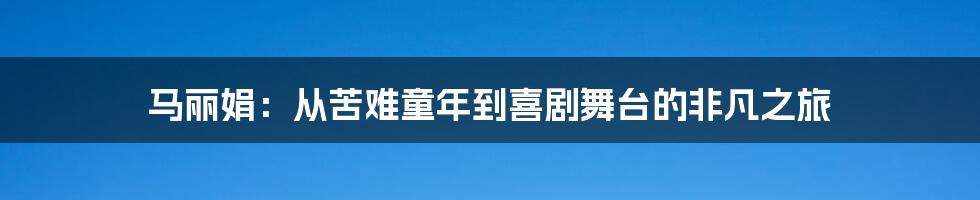 马丽娟:从苦难童年到喜剧舞台的非凡之旅