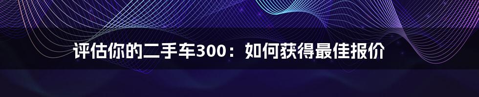 评估你的二手车300:如何获得最佳报价