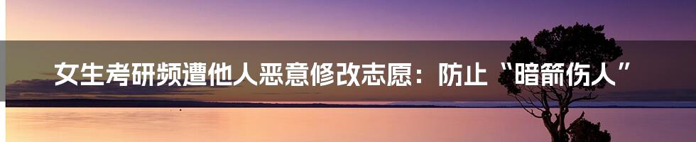 女生考研频遭他人恶意修改志愿:防止“暗箭伤人”