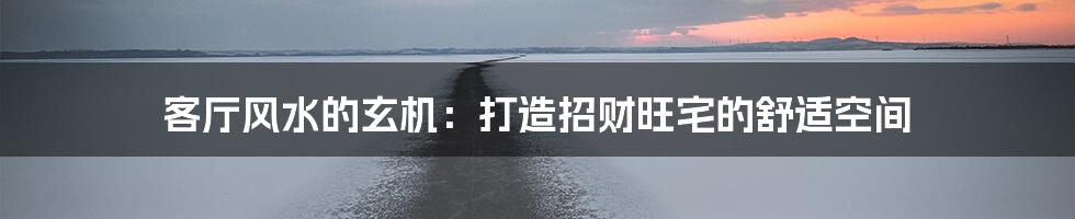 客厅风水的玄机:打造招财旺宅的舒适空间