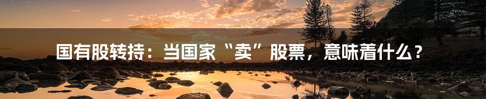 国有股转持:当国家“卖”股票,意味着什么?