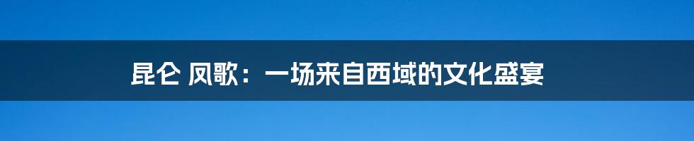 昆仑 凤歌:一场来自西域的文化盛宴