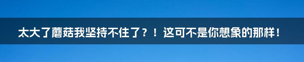 太大了蘑菇我坚持不住了？！这可不是你想象的那样！