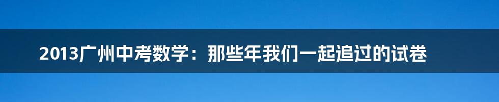 2013广州中考数学:那些年我们一起追过的试卷