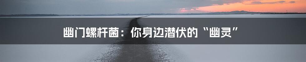 幽门螺杆菌:你身边潜伏的“幽灵”