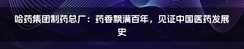 哈药集团制药总厂:药香飘满百年,见证中国医药发展史