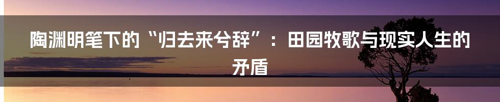 陶渊明笔下的“归去来兮辞”:田园牧歌与现实人生的矛盾