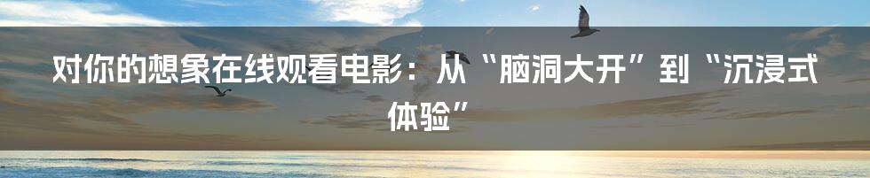 对你的想象在线观看电影：从“脑洞大开”到“沉浸式体验”