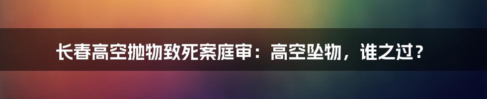 长春高空抛物致死案庭审:高空坠物,谁之过?