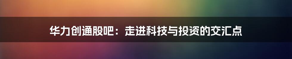 华力创通股吧:走进科技与投资的交汇点