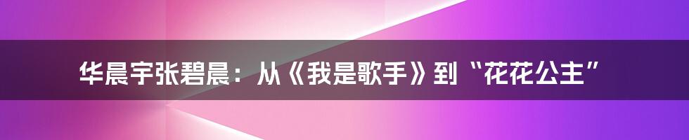 华晨宇张碧晨:从《我是歌手》到“花花公主”