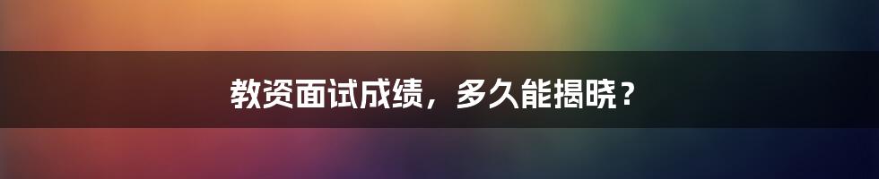 教资面试成绩，多久能揭晓？