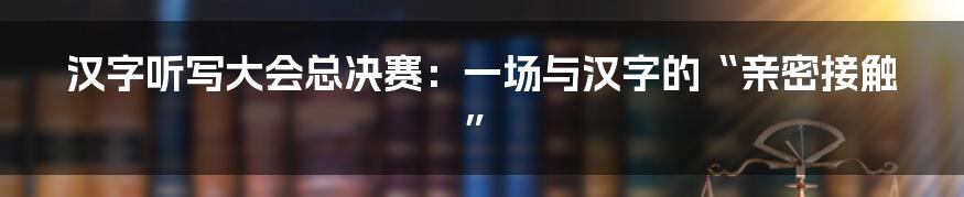 汉字听写大会总决赛：一场与汉字的“亲密接触”