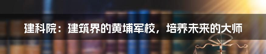 建科院:建筑界的黄埔军校,培养未来的大师