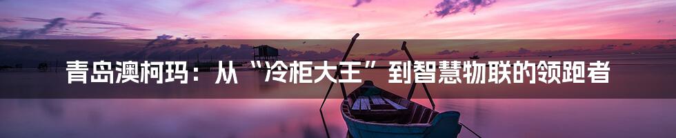 青岛澳柯玛:从“冷柜大王”到智慧物联的领跑者