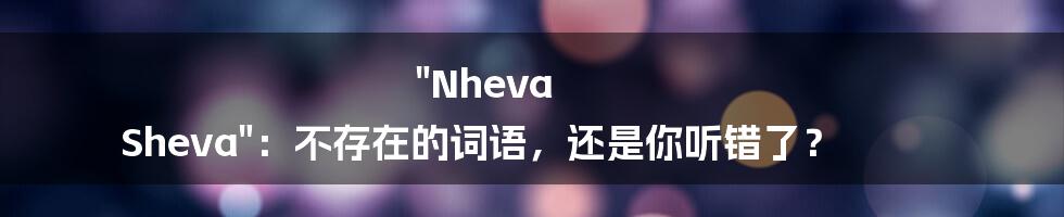 "Nheva Sheva":不存在的词语,还是你听错了?
