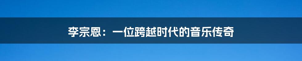 李宗恩:一位跨越时代的音乐传奇
