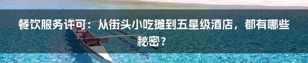 餐饮服务许可:从街头小吃摊到五星级酒店,都有哪些秘密?