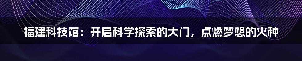 福建科技馆:开启科学探索的大门,点燃梦想的火种
