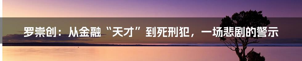 罗崇创:从金融“天才”到死刑犯,一场悲剧的警示