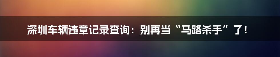 深圳车辆违章记录查询：别再当“马路杀手”了！