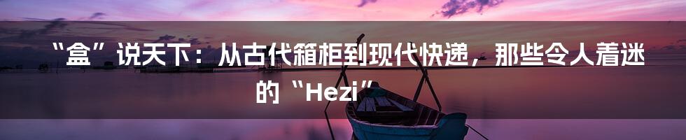 “盒”说天下:从古代箱柜到现代快递,那些令人着迷的“Hezi”