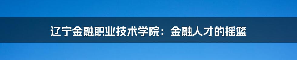 辽宁金融职业技术学院：金融人才的摇篮