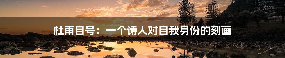 杜甫自号:一个诗人对自我身份的刻画