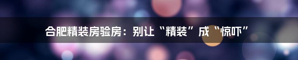 合肥精装房验房:别让“精装”成“惊吓”