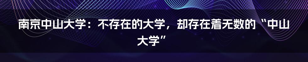 南京中山大学:不存在的大学,却存在着无数的“中山大学”