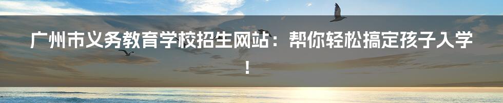 广州市义务教育学校招生网站:帮你轻松搞定孩子入学!