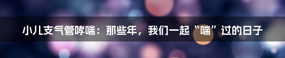 小儿支气管哮喘:那些年,我们一起“喘”过的日子